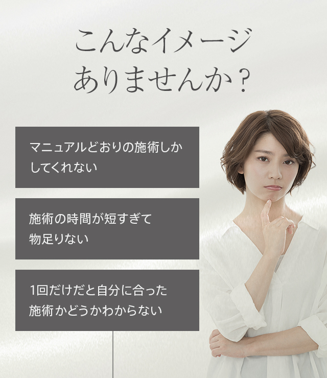 こんなイメージありませんか？ マニュアルどおりの施術しかしてくれない 施術の時間が短すぎて物足りない 1回だけだと自分に合った施術かどうかわからない